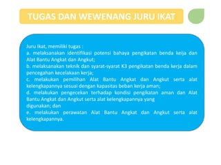 TUGAS DAN WEWENANG JURU IKAT
Juru Ikat, memiliki tugas :
a. melaksanakan identifikasi potensi bahaya pengikatan benda keija dan
Alat Bantu Angkat dan Angkut;
b. melaksanakan teknik dan syarat-syarat K3 pengikatan benda kerja dalam
pencegahan kecelakaan kerja;
c. melakukan pemilihan Alat Bantu Angkat dan Angkut serta alat
kelengkapannya sesuai dengan kapasitas beban kerja aman;
d. melakukan pengecekan terhadap kondisi pengikatan aman dan Alat
Bantu Angkat dan Angkut serta alat kelengkapannya yang
digunakan; dan
e. melakukan perawatan Alat Bantu Angkat dan Angkut serta alat
kelengkapannya.
 