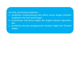 Juru Ikat, berwenang melakukan :
a. pengikatan muatan/barang atau bahan sesuai dengan prosedur
pengikatan dan hasil perhitungan;
b. pemeriksaan Alat Bantu Angkat dan Angkut sebelum digunakan;
dan
c. pemberian aba-aba pengoperasian Pesawat Angkat dan Pesawat
Angkut.
 