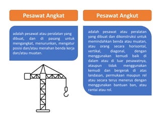 Pesawat Angkat Pesawat Angkut
adalah pesawat atau peralatan yang
dibuat, dan di pasang untuk
mengangkat, menurunkan, mengatur
posisi dan/atau menahan benda kerja
dan/atau muatan.
adalah pesawat atau peralatan
yang dibuat dan dikonstruksi untuk
memindahkan benda atau muatan,
atau orang secara horisontal,
vertikal, diagonal, dengan
menggunakan kemudi baik di
dalam atau di luar pesawatnya,
ataupun tidak menggunakan
kemudi dan bergerak di atas
landasan, permukaan maupun rel
atau secara terus menerus dengan
menggunakan bantuan ban, atau
rantai atau rol.
 