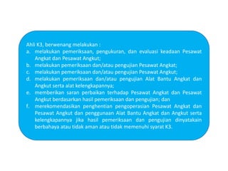 Ahli K3, berwenang melakukan :
a. melakukan pemeriksaan, pengukuran, dan evaluasi keadaan Pesawat
Angkat dan Pesawat Angkut;
b. melakukan pemeriksaan dan/atau pengujian Pesawat Angkat;
c. melakukan pemeriksaan dan/atau pengujian Pesawat Angkut;
d. melakukan pemeriksaan dan/atau pengujian Alat Bantu Angkat dan
Angkut serta alat kelengkapannya;
e. memberikan saran perbaikan terhadap Pesawat Angkat dan Pesawat
Angkut berdasarkan hasil pemeriksaan dan pengujian; dan
f. merekomendasikan penghentian pengoperasian Pesawat Angkat dan
Pesawat Angkut dan penggunaan Alat Bantu Angkat dan Angkut serta
kelengkapannya jika hasil pemeriksaan dan pengujian dinyatakain
berbahaya atau tidak aman atau tidak memenuhi syarat K3.
 