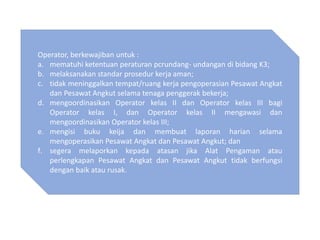 Operator, berkewajiban untuk :
a. mematuhi ketentuan peraturan pcrundang- undangan di bidang K3;
b. melaksanakan standar prosedur kerja aman;
c. tidak meninggalkan tempat/ruang kerja pengoperasian Pesawat Angkat
dan Pesawat Angkut selama tenaga penggerak bekerja;
d. mengoordinasikan Operator kelas II dan Operator kelas III bagi
Operator kelas I, dan Operator kelas II mengawasi dan
mengoordinasikan Operator kelas III;
e. mengisi buku keija dan membuat laporan harian selama
mengoperasikan Pesawat Angkat dan Pesawat Angkut; dan
f. segera melaporkan kepada atasan jika Alat Pengaman atau
perlengkapan Pesawat Angkat dan Pesawat Angkut tidak berfungsi
dengan baik atau rusak.
 