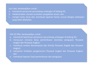 Juru Ikat, berkewajiban untuk :
a. mematuhi peraturan perundang-undangan di bidang K3;
b. melaksanakan standar prosedur pengikatan aman; dan
c. mengisi buku kerja dan membuat laporan harian sesuai dengan pekeijaan
yang telah dilakukan.
Ahli K3 PAA, berkewajiban untuk :
a. mematuhi ketentuan peraturan perundang-undangan di bidang K3;
b. menyusun rencana kerja pemeriksaan dan/atau pengujian Pesawat
Angkat dan Pesawat Angkut;
c. membuat analisis kemampuan dan kineija Pesawat Angkat dan Pesawat
Angkut;
d. menjamin tindakan pengamsinan Pesawat Angkat dan Pesawat Angkut;
dan
e. membuat laporan hasil pemeriksaan dan pengujian.
 