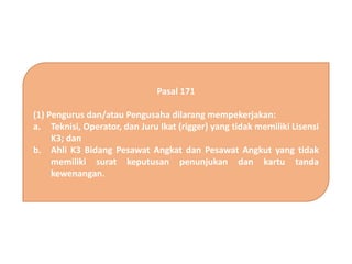 Pasal 171
(1) Pengurus dan/atau Pengusaha dilarang mempekerjakan:
a. Teknisi, Operator, dan Juru Ikat (rigger) yang tidak memiliki Lisensi
K3; dan
b. Ahli K3 Bidang Pesawat Angkat dan Pesawat Angkut yang tidak
memiliki surat keputusan penunjukan dan kartu tanda
kewenangan.
 
