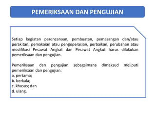 PEMERIKSAAN DAN PENGUJIAN
Setiap kegiatan perencanaan, pembuatan, pemasangan dan/atau
perakitan, pemakaian atau pengoperasian, perbaikan, perubahan atau
modifikasi Pesawat Angkat dan Pesawat Angkut harus dilakukan
pemeriksaan dan pengujian.
Pemeriksaan dan pengujian sebagaimana dimaksud meliputi
pemeriksaan dan pengujian:
a. pertama;
b. berkala;
c. khusus; dan
d. ulang.
 