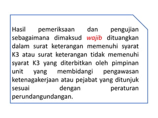 Hasil pemeriksaan dan pengujian
sebagaimana dimaksud wajib dituangkan
dalam surat keterangan memenuhi syarat
K3 atau surat keterangan tidak memenuhi
syarat K3 yang diterbitkan oleh pimpinan
unit yang membidangi pengawasan
ketenagakerjaan atau pejabat yang ditunjuk
sesuai dengan peraturan
perundangundangan.
 