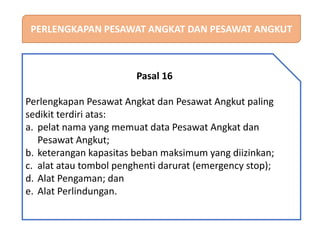 PERLENGKAPAN PESAWAT ANGKAT DAN PESAWAT ANGKUT
Pasal 16
Perlengkapan Pesawat Angkat dan Pesawat Angkut paling
sedikit terdiri atas:
a. pelat nama yang memuat data Pesawat Angkat dan
Pesawat Angkut;
b. keterangan kapasitas beban maksimum yang diizinkan;
c. alat atau tombol penghenti darurat (emergency stop);
d. Alat Pengaman; dan
e. Alat Perlindungan.
 