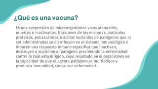 Es una suspensión de microorganismos vivos atenuados,
muertos o inactivados, fracciones de los mismos o partículas
proteicas, polisacáridos o ácidos nucleídos de patógenos que al
ser administradas se distribuyen en el sistema inmunológico e
inducen una respuesta inmune especifica que inactivan,
destruyen o suprimen al patógeno previniendo la enfermedad
contra la cual esta dirigido, cuyo resultado en el organismos es
la capacidad de que el agente patógeno se multiplique y
produzca inmunidad, sin causar enfermedad.
¿Qué es una vacuna?
 