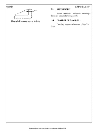 NORMA LIMAC-DMI-2007
Figura 3. 2 Margen para la serie A.
3.3 REFERENCIAS
Norma ISO-5457. Technical Drawings–
Sizes and layout of drawing sheets.
3.4 CONTROL DE CAMBIOS
Cancela y sustituye a la norma LIMAC-3-
2006.
Download From: http://http://limac3.fi-c.unam.mx/ on 24/03/2014
 