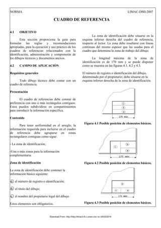 NORMA LIMAC-DMI-2007
CUADRO DE REFERENCIA
4.1 OBJETIVO
Esta sección proporciona la guía para
formular las reglas y recomendaciones
apropiadas, para la ejecución y uso práctico de los
cuadros de referencias relacionados con la
identificación, administración y comprensión de
los dibujos técnicos y documentos anexos.
4.2 CAMPO DE APLICACIÓN
Requisitos generales
Todo dibujo técnico debe contar con un
cuadro de referencia.
Presentación
El cuadro de referencias debe constar de
preferencia con uno o más rectángulos contiguos.
Estos pueden subdividirse en compartimientos
para introducir la información específica.
Contenido
Para tener uniformidad en el arreglo, la
información requerida para incluirse en el cuadro
de referencia debe agruparse en zonas
rectangulares contiguas como sigue:
- La zona de identificación;
-Una o más zonas para la información
complementaria.
Zona de identificación
La zona de identificación debe contener la
información básica siguiente:
-a el número de registro o identificación;
-b el título del dibujo;
-c el nombre del propietario legal del dibujo.
Estos elementos son obligatorios.
La zona de identificación debe situarse en la
esquina inferior derecha del cuadro de referencia,
respecto al lector. La zona debe resaltarse con líneas
continuas del mismo espesor que las usadas para el
cuadro que determina la zona de trabajo del dibujo.
La longitud máxima de la zona de
identificación es de 170 mm y se puede disponer
como se muestra en las figuras 4.1, 4.2 y 4.3.
El número de registro o identificación del dibujo,
determinado por el propietario; debe situarse en la
esquina inferior derecha de la zona de identificación.
Figura 4.1 Posible posición de elementos básicos.
Figura 4.2 Posible posición de elementos básicos.
Figura 4.3 Posible posición de elementos básicos.
Download From: http://http://limac3.fi-c.unam.mx/ on 24/03/2014
 