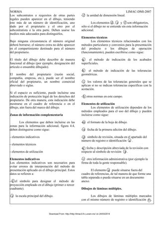 NORMA LIMAC-DMI-2007
Los subcontratos o requisitos de otras partes
legales pueden aparecer en el dibujo, teniendo
éste más de un número de identificación, uno
dado por el propietario y el otro por el
subcontratista o la otra parte. Deben usarse los
medios más adecuados para distinguirlos.
Bajo ninguna circunstancia el número original
deberá borrarse; el número extra no debe aparecer
en el compartimiento destinado para el número
del propietario.
El título del dibujo debe describir de manera
funcional al dibujo (por ejemplo, designación del
artículo o ensamble dibujado).
El nombre del propietario (razón social,
compañía, empresa, etc.), puede ser el nombre
oficial del propietario, un nombre comercial
abreviado o siglas.
Si el espacio es suficiente, puede incluirse una
indicación de protección legal de los derechos del
propietario. De otra manera, esta indicación debe
mostrarse en el cuadro de referencia o en el
dibujo, aún fuera del marco del dibujo.
Zonas de información complementaria
Los elementos que deben incluirse en las
zonas para la información adicional, figura 4.4,
deben distinguirse como sigue:
- elementos indicativos
- elementos técnicos
- elementos de utilización
Elementos indicativos
Los elementos indicativos son necesarios para
evitar errores de interpretación del método de
presentación aplicado en el dibujo principal. Estos
datos se refieren a:
- d el símbolo para designar el método de
proyección empleado en el dibujo (primer o tercer
cuadrante).
- e la escala principal del dibujo.
- f la unidad de dimensión lineal.
Los elementos d , e y f son obligatorios,
sólo si el dibujo no se entiende sin esta información
adicional.
Elementos técnicos
Los elementos técnicos relacionados con los
métodos particulares y convenios para la presentación
del producto o los dibujos de operación
(funcionamiento), pueden escribirse como sigue:
-g el método de indicación de los acabados
superficiales.
-h el método de indicación de las tolerancias
geométricas.
- j los valores de las tolerancias generales que se
aplican si no se indican tolerancias específicas con la
acotación.
- k otras normas en este campo.
Elementos de utilización
Los elementos de utilización dependen de los
métodos empleados para el uso del dibujo y pueden
incluirse como sigue:
-m el formato de la hoja de dibujo.
- n fecha de la primera edición del dibujo.
- p símbolo de revisión, situada en el apartado del
número de registro o identificación a .
-q fecha y descripción abreviada de la revisión con
respecto al símbolo de revisión p .
- r otra información administrativa (por ejemplo la
firma de toda la gente responsable).
El elemento q puede situarse fuera del
cuadro de referencias, de tal manera de que forme una
tabla separada o pueda situarse en un documento
anexo.
Dibujos de láminas múltiples.
Los dibujos de láminas múltiples marcados
con el mismo número de registro o identificación a ,
Download From: http://http://limac3.fi-c.unam.mx/ on 24/03/2014
 