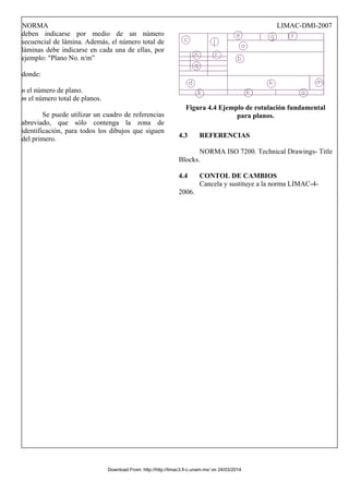 NORMA LIMAC-DMI-2007
deben indicarse por medio de un número
secuencial de lámina. Además, el número total de
láminas debe indicarse en cada una de ellas, por
ejemplo: "Plano No. n/m”
donde:
n el número de plano.
m el número total de planos.
Se puede utilizar un cuadro de referencias
abreviado, que sólo contenga la zona de
identificación, para todos los dibujos que siguen
del primero.
Figura 4.4 Ejemplo de rotulación fundamental
para planos.
4.3 REFERENCIAS
NORMA ISO 7200. Technical Drawings- Title
Blocks.
4.4 CONTOL DE CAMBIOS
Cancela y sustituye a la norma LIMAC-4-
2006.
Download From: http://http://limac3.fi-c.unam.mx/ on 24/03/2014
 
