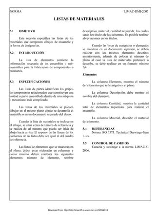 NORMA LIMAC-DMI-2007
LISTAS DE MATERIALES
5.1 OBJETIVO
Esta sección especifica las listas de los
materiales que componen dibujos de ensamble y
la forma de designarlas.
5.2 INTRODUCCIÓN
La lista de elementos contiene la
información necesaria de los ensambles o sub-
ensambles para la fabricación de componentes o
productos.
5.3 ESPECIFICACIONES
Las listas de partes identifican los grupos
de componentes relacionados que constituyen una
unidad o parte ensamblada dentro de una máquina
o mecanismo más complicado.
Las listas de los materiales se pueden
dibujar en el mismo plano donde se desarrolla el
ensamble o en un documento separado del plano.
Cuando la lista de materiales se incluye en
el dibujo, se sitúa cerca del marco de referencia y
se realiza de tal manera que pueda ser leída de
abajo hacia arriba. El espesor de las líneas de los
contornos de las listas debe ser igual al del cuadro
de referencia.
Las listas de elementos que se muestran en
el plano, deben estar ordenadas en columnas y
como mínimo deben contener los siguientes
elementos: número de elemento, nombre
descriptivo, material, cantidad requerida; los cuales
serán los títulos de las columnas. Es posible realizar
abreviaciones en los títulos.
Cuando las listas de materiales o elementos
se muestran en un documento separado, se deben
realizar con los mismos elementos descritos
anteriormente, además de colocar el número de
plano al cual la lista de materiales pertenece o
describe, se debe realizar en un formato mínimo
A4.
Elementos
La columna Elemento, muestra el número
del elemento que se le asignó en el plano.
La columna Descripción, debe mostrar el
nombre del elemento.
La columna Cantidad, muestra la cantidad
total de elementos requeridos para realizar el
ensamble.
La columna Material, describe el material
del elemento.
5.4 REFERENCIAS
Norma ISO 7573. Technical Drawings-Item
Lists.
5.5 CONTROL DE CAMBIOS
Cancela y sustituye a la norma LIMAC-5-
2006.
Download From: http://http://limac3.fi-c.unam.mx/ on 24/03/2014
 