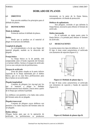 NORMA LIMAC-DMI-2007
DOBLADO DE PLANOS
6.1 OBJETIVO
Esta sección establece los principios para el
doblado de planos.
6.2 DEFINICIONES
Modo de doblado
Forma de realizar el doblado de planos.
Doblez
Borde que se produce en el material al
plegar en el proceso de doblado.
Longitud de plegado
La correspondiente a la de una franja del
material plegado, medido en la dirección del
plegado.
Franja básica
La franja básica es la de partida, está
comprendida entre el borde izquierdo del formato
y el primer doblez. Incluye el margen de archivado
y en su caso está provista de perforaciones.
Margen de archivado
Zona del plano situada en la parte inferior
izquierda de la franja delimitada por el doblez
básico, que en su caso lleva perforaciones para
fijar el plano en un archivador.
Plegado longitudinal
Conjunto de pliegues (en zig-zag) por los
que el material a plegar es doblado
alternativamente hacia delante y hacia atrás a partir
de la franja que contiene la portada.
Los dobleces son paralelos a los lados más cortos
del formato antes de ser plegado.
Plegado transversal
Conjunto de pliegues cuyos dobleces son
paralelos a los lados mayores del formato antes de
ser plegado.
Doblez oblicuo
Pliegue hecho para que en la operación de
archivado, las perforaciones se produzcan
únicamente en la parte de la franja básica,
correspondiente a la banda de protección.
Dobleces de apilamiento
Son pliegues, excluido el que delimita la
franja básica, necesarios para obtener el formato de
archivado.
Doblez intermedio
Es el realizado en algún punto entre la
franja básica y la portada para obtener el formato
de archivado.
6.3 DESIGNACIONES
La norma marca tres tipos de dobleces: A, B, C.
El tipo A tiene como característica el archivado
con elementos de sujeción (figura 6.1).
Figura 6.1 Doblado de planos tipo A.
El tipo B tiene como característica el archivado
con elementos de sujeción y banda de sujeción
(figura 6.2).
Figura 6.2 Doblado de planos tipo B.
Download From: http://http://limac3.fi-c.unam.mx/ on 24/03/2014
 