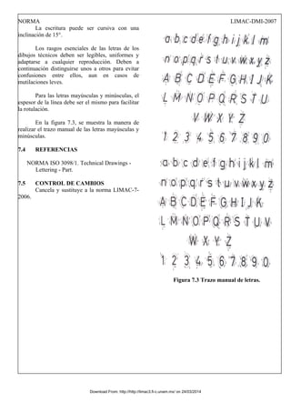 NORMA LIMAC-DMI-2007
La escritura puede ser cursiva con una
inclinación de 15°.
Los rasgos esenciales de las letras de los
dibujos técnicos deben ser legibles, uniformes y
adaptarse a cualquier reproducción. Deben a
continuación distinguirse unos a otros para evitar
confusiones entre ellos, aun en casos de
mutilaciones leves.
Para las letras mayúsculas y minúsculas, el
espesor de la línea debe ser el mismo para facilitar
la rotulación.
En la figura 7.3, se muestra la manera de
realizar el trazo manual de las letras mayúsculas y
minúsculas.
7.4 REFERENCIAS
NORMA ISO 3098/1. Technical Drawings -
Lettering - Part.
7.5 CONTROL DE CAMBIOS
Cancela y sustituye a la norma LIMAC-7-
2006.
Figura 7.3 Trazo manual de letras.
Download From: http://http://limac3.fi-c.unam.mx/ on 24/03/2014
 