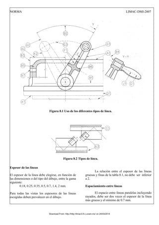 NORMA LIMAC-DMI-2007
Figura 8.1 Uso de los diferentes tipos de línea.
Figura 8.2 Tipos de línea.
Espesor de las líneas
El espesor de la línea debe elegirse, en función de
las dimensiones o del tipo del dibujo, entre la gama
siguiente:
La relación entre el espesor de las líneas
gruesas y finas de la tabla 8.1, no debe ser inferior
a 2.
0.18, 0.25, 0.35, 0.5, 0.7, 1.4, 2 mm.
Para todas las vistas los espesores de las líneas
escogidas deben prevalecer en el dibujo.
Espaciamiento entre líneas
El espacio entre líneas paralelas incluyendo
rayados, debe ser dos veces el espesor de la línea
más gruesa y el mínimo de 0.7 mm.
Download From: http://http://limac3.fi-c.unam.mx/ on 24/03/2014
 