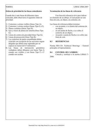 NORMA LIMAC-DMI-2007
Orden de prioridad de las líneas coincidentes
Cuando dos o más líneas de diferentes tipos
coinciden, debe observarse el siguiente orden de
prioridad:
1) Contornos y aristas visibles (líneas Tipo A).
2) Contornos y aristas ocultos (líneas Tipo E o F).
3) Planos cortantes (líneas Tipo H).
4) Ejes y trazos de planos de simetría (línea Tipo
G).
5) Líneas de centros de gravedad (línea Tipo K).
6) Líneas de proyección (línea Tipo B).
7) Los contornos de partes ensambladas deben
coincidir con excepción de las secciones negras
delgadas que deben estar separadas por un
espacio no menor de 0.7 milímetros.
8) Las líneas de intersección geométrica
verdaderas deben dibujarse con líneas Tipo A
cuando son visibles y con líneas Tipo E o F
cuando son ocultas.
Terminación de las líneas de referencia
Una línea de referencia sirve para indicar
un elemento de un dibujo, el cual puede ser una
línea de cota, un objeto, un contorno, etc.
Las líneas de referencia deben terminar:
- con un punto, si es dentro del contorno de
un objeto;
- en una punta de flecha, si es sobre el
contorno de un objeto;
- sin punto o punta de flecha si es sobre una
línea de cota.
8.3 REFERENCIAS
Norma ISO-128. Technical Drawings – General
principles of representation.
8.4 CONTROL DE CAMBIOS
Cancela y sustituye a la norma LIMAC-7-
2006.
Download From: http://http://limac3.fi-c.unam.mx/ on 24/03/2014
 