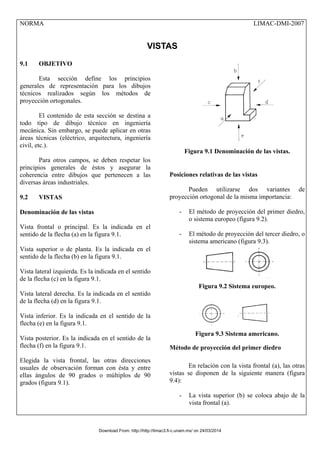 NORMA LIMAC-DMI-2007
VISTAS
9.1 OBJETIVO
Esta sección define los principios
generales de representación para los dibujos
técnicos realizados según los métodos de
proyección ortogonales.
El contenido de esta sección se destina a
todo tipo de dibujo técnico en ingeniería
mecánica. Sin embargo, se puede aplicar en otras
áreas técnicas (eléctrico, arquitectura, ingeniería
civil, etc.).
Para otros campos, se deben respetar los
principios generales de éstos y asegurar la
coherencia entre dibujos que pertenecen a las
diversas áreas industriales.
9.2 VISTAS
Denominación de las vistas
Vista frontal o principal. Es la indicada en el
sentido de la flecha (a) en la figura 9.1.
Vista superior o de planta. Es la indicada en el
sentido de la flecha (b) en la figura 9.1.
Vista lateral izquierda. Es la indicada en el sentido
de la flecha (c) en la figura 9.1.
Vista lateral derecha. Es la indicada en el sentido
de la flecha (d) en la figura 9.1.
Vista inferior. Es la indicada en el sentido de la
flecha (e) en la figura 9.1.
Vista posterior. Es la indicada en el sentido de la
flecha (f) en la figura 9.1.
Elegida la vista frontal, las otras direcciones
usuales de observación forman con ésta y entre
ellas ángulos de 90 grados o múltiplos de 90
grados (figura 9.1).
Figura 9.1 Denominación de las vistas.
Posiciones relativas de las vistas
Pueden utilizarse dos variantes de
proyección ortogonal de la misma importancia:
- El método de proyección del primer diedro,
o sistema europeo (figura 9.2).
- El método de proyección del tercer diedro, o
sistema americano (figura 9.3).
Figura 9.2 Sistema europeo.
Figura 9.3 Sistema americano.
Método de proyección del primer diedro
En relación con la vista frontal (a), las otras
vistas se disponen de la siguiente manera (figura
9.4):
- La vista superior (b) se coloca abajo de la
vista frontal (a).
Download From: http://http://limac3.fi-c.unam.mx/ on 24/03/2014
 
