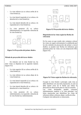 NORMA LIMAC-DMI-2007
- La vista inferior (e) se coloca arriba de la
vista frontal (a).
- La vista lateral izquierda (c) se coloca a la
derecha de la vista frontal (a).
- La vista lateral derecha (d) se coloca a la
izquierda de la vista frontal (a).
- La vista posterior (f) se coloca
indistintamente a la izquierda o derecha de
la vista frontal (a).
Figura 9.4 Proyección del primer diedro.
Método de proyección del tercer diedro
En relación con la vista frontal (a), las
otras vistas se disponen de la siguiente manera
(figura 9.5):
- La vista superior (b) se coloca arriba de la
vista frontal (a).
- La vista inferior (e) se coloca abajo de la
vista frontal (a).
- La vista lateral izquierda (c) se coloca a la
izquierda de la vista frontal (a).
- La vista lateral derecha (d) se coloca a la
derecha de la vista frontal (a).
- La vista posterior (f) se coloca
indistintamente a la izquierda o derecha de
la vista frontal (a), indistintamente.
Figura 9.5 Proyección del tercer diedro.
Disposición de las vistas según las flechas de
referencia
En los casos en que resulte más ventajoso colocar
las vistas sin seguir estrictamente lo establecido por
los dos métodos de proyección (de primer y tercer
diedro), se pueden usar flechas de referencia que
permiten poner las vistas con una disposición libre
(figura 9.6).
Figura 9.6 Vistas según las flechas de referencia.
Excepto la vista frontal o principal, cada vista se
debe identificar con una letra mayúscula, la cual se
debe repetir cerca de la flecha que indica la
dirección de observación para la vista en cuestión.
Las vistas designadas pueden colocarse
indistintamente respecto a la vista principal. Las
letras mayúsculas que identifican las vistas de
referencia deben colocarse abajo o arriba de ellas.
Cualquier otra indicación es innecesaria.
Download From: http://http://limac3.fi-c.unam.mx/ on 24/03/2014
 