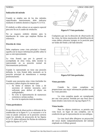 NORMA LIMAC-DMI-2007
Indicación del método
Cuando se emplea uno de los dos métodos
especificados anteriormente, debe indicarse
mediante el símbolo distintivo (figuras 9.2 ó 9.3).
El símbolo se debe colocar en un espacio especial
para este fin en el cuadro de rotulación.
No se requiere símbolo distinto para la
distribución de vistas que emplean flechas de
referencia.
Elección de vistas
Debe emplearse como vista principal o frontal,
aquella con la mayor información posible sobre lo
que se está representando.
La vista frontal, que por lo general va
acompañada de otras vistas, debe mostrar lo
representado en su posición normal de
funcionamiento preferente.
Cuando lo representado no tiene una posición
definida, la vista frontal debe mostrarlo en la
posición principal de manufactura o montaje
preferentemente.
Cuando sean necesarias otras vistas (incluidas las
secciones), deben elegirse de manera que:
- Se limite el número de vistas y de
secciones al mínimo necesario, pero
suficiente para definir el objeto sin
ambigüedades;
- Se evite la representación de numerosos
contornos o aristas ocultas;
- Se evite la repetición inútil de detalles.
Vistas particulares
Si una dirección de observación es diferente de las
establecidas en la figura 9.1 y es necesario o si la
vista no puede colocarse en la posición correcta
según los métodos de proyección de las figuras
9.2 y 9.3, deben utilizarse las flechas de referencia
según las figuras 9.7 y 9.8.
Figura 9.7 Vista particular.
Cualquiera que sea la dirección de observación de
las vistas, las letras mayúsculas de identificación de
vistas deben colocarse siempre en la posición para
ser leídas del fondo y del lado derecho.
Figura 9.8 Vista particular.
Vistas parciales
Cuando las vistas completas no
proporcionan una mejor información pueden usarse
las vistas parciales.
La vista completa puede ser reemplazada
por una vista parcial, limitada por una línea fina a
mano alzada o una recta con zig-zag (figura 9.7).
Vistas locales
Para los objetos simétricos, se permite una
vista local, en lugar de una completa, con la
condición de que la representación no sea ambigua.
La vista local debe dibujarse en proyección
del tercer diedro independientemente del método
empleado en el dibujo general.
Download From: http://http://limac3.fi-c.unam.mx/ on 24/03/2014
 