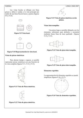 NORMA LIMAC-DMI-2007
Las vistas locales se dibujan con línea
gruesa y deben ir unidas a la vista principal por
medio de una línea fina de trazos y puntos (figuras
9.9 y 9.10).
Figura 9.9 Vista local.
Figura 9.10 Representación de vista local.
Vistas de piezas simétricas
Para ahorrar tiempo y espacio, es posible
representar piezas simétricas con una fracción de
la vista completa (figuras 9.11, 9.12 y 9.13).
Figura 9.11 Vista de Pieza simétrica.
Figura 9.12 Vista de pieza simétrica.
Figura 9.13 Vista de pieza simétrica en dos
planos.
Vistas interrumpidas
Una pieza larga es posible dibujarla con los
elementos suficientes para definirla y recortarla
mediante líneas finas de trazo quebrado (figuras
9.14 y 9.15).
Figura 9.14 Vista de pieza interrumpida.
Figura 9.15 Vista de pieza interrumpida.
Elementos repetidos
La representación de elementos repetidos se puede
simplificar (figuras 9.16 y 9.17).
Figura 9.16 Vista de elementos repetidos.
Download From: http://http://limac3.fi-c.unam.mx/ on 24/03/2014
 
