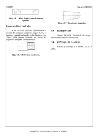 NORMA LIMAC-DMI-2007
Figura 9.17 Vista de pieza con elementos
repetidos.
Representación de cuadrados
A fin de evitar una vista suplementaria o
sección, los extremos cuadrados (figura 9.18), o
extremos cuadrados ahusados en las flechas o ejes
(figura 9.19), pueden indicarse por medio de
diagonales dibujadas con líneas finas.
Figura 9.18 Extremos cuadrados.
Figura 9.19 Cuadrados ahusados.
9.3 REFERENCIAS
Norma ISO-128. Technical Drawings -
General Principals of Presentation.
9.4 CONTROL DE CAMBIOS
Cancela y sustituye a la norma LIMAC-9-
2006.
Download From: http://http://limac3.fi-c.unam.mx/ on 24/03/2014
 