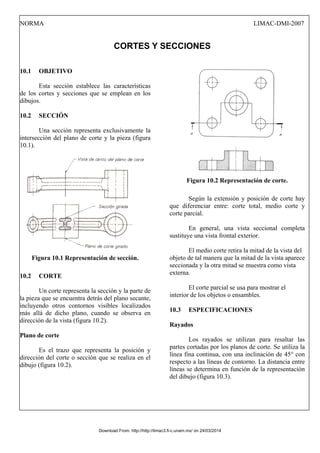 NORMA LIMAC-DMI-2007
CORTES Y SECCIONES
10.1 OBJETIVO
Esta sección establece las características
de los cortes y secciones que se emplean en los
dibujos.
10.2 SECCIÓN
Una sección representa exclusivamente la
intersección del plano de corte y la pieza (figura
10.1).
Figura 10.1 Representación de sección.
10.2 CORTE
Un corte representa la sección y la parte de
la pieza que se encuentra detrás del plano secante,
incluyendo otros contornos visibles localizados
más allá de dicho plano, cuando se observa en
dirección de la vista (figura 10.2).
Plano de corte
Es el trazo que representa la posición y
dirección del corte o sección que se realiza en el
dibujo (figura 10.2).
Figura 10.2 Representación de corte.
Según la extensión y posición de corte hay
que diferenciar entre: corte total, medio corte y
corte parcial.
En general, una vista seccional completa
sustituye una vista frontal exterior.
El medio corte retira la mitad de la vista del
objeto de tal manera que la mitad de la vista aparece
seccionada y la otra mitad se muestra como vista
externa.
El corte parcial se usa para mostrar el
interior de los objetos o ensambles.
10.3 ESPECIFICACIONES
Rayados
Los rayados se utilizan para resaltar las
partes cortadas por los planos de corte. Se utiliza la
línea fina continua, con una inclinación de 45° con
respecto a las líneas de contorno. La distancia entre
líneas se determina en función de la representación
del dibujo (figura 10.3).
Download From: http://http://limac3.fi-c.unam.mx/ on 24/03/2014
 