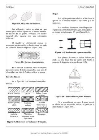 NORMA LIMAC-DMI-2007
Figura 10.3 Rayados de secciones.
Las diferentes partes cortadas de una
misma pieza deben rayarse de la misma manera.
El rayado de las piezas contiguas del mismo
material debe rayarse con una orientación
diferente.
El rayado se interrumpirá cuando se
encuentre una acotación en la pieza que no pudo
ser colocada fuera de las piezas (figura 10.4).
Figura 10.4 Rayado interrumpido.
Si se utilizan diferentes tipos de rayados
para representar distintos materiales, cada uno de
ellos debe estar bien definido o utilizar la norma.
Rayados básicos
En la figura 10.5, se muestran los rayados
básicos.
Hierro fundido Acero Cobre, bronce
y latón
Estaño, plomo,
zinc
Material
aislante
Madera
transversal y
longitudinal
Material
refractario
Aluminio,
magnesio y sus
aleaciones
Concreto
Figura 10.5 Símbolos normalizados de rayado.
Reglas
Las reglas generales relativas a las vistas se
aplican de la misma manera a los cortes y a las
secciones.
Las secciones de espesor reducido pueden
expresarse completamente en negro, con espacios
en blanco no inferiores a 0.7 mm (figura 10.6).
Figura 10.6 Secciones de espesor reducido.
Los planos de corte se deben indicar por
medio de una línea fina de trazos, con finales y
cambios de dirección gruesos (figura 10.7).
Figura 10.7 Indicación del plano de corte.
Si la ubicación de un plano de corte simple
es obvia, no es necesario indicar su posición e
identificación (figura 10.8).
Download From: http://http://limac3.fi-c.unam.mx/ on 24/03/2014
 