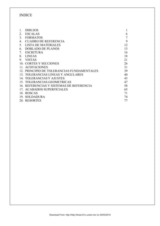 INDICE
1. DIBUJOS 1
2. ESCALAS 6
3. FORMATOS 7
4. CUADRO DE REFERENCIA 9
5. LISTA DE MATERIALES 12
6. DOBLADO DE PLANOS 13
7. ESCRITURA 16
8. LINEAS 18
9. VISTAS 21
10. CORTES Y SECCIONES 26
11. ACOTACIONES 31
12. PRINCIPIO DE TOLERANCIAS FUNDAMENTALES 39
13. TOLERANCIAS LINEAS Y ANGULARES 40
14. TOLERANCIAS Y AJUSTES 43
15. TOLERANCIAS GEOMETRICAS 47
16. REFERENCIAS Y SISTEMAS DE REFERENCIA 58
17. ACABADOS SUPERFICIALES 65
18. ROSCAS 71
19. SOLDADURA 74
20. RESORTES 77
Download From: http://http://limac3.fi-c.unam.mx/ on 24/03/2014
 