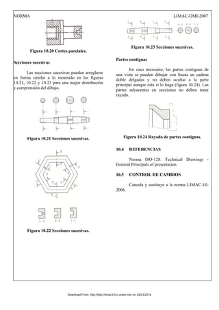 NORMA LIMAC-DMI-2007
Figura 10.20 Cortes parciales.
Secciones sucesivas
Las secciones sucesivas pueden arreglarse
en forma similar a lo mostrado en las figuras
10.21, 10.22 y 10.23 para una mejor distribución
y comprensión del dibujo.
Figura 10.21 Secciones sucesivas.
Figura 10.22 Secciones sucesivas.
Figura 10.23 Secciones sucesivas.
Partes contiguas
En caso necesario, las partes contiguas de
una vista se pueden dibujar con líneas en cadena
doble delgadas y no deben ocultar a la parte
principal aunque ésta sí lo haga (figura 10.24). Las
partes adyacentes en secciones no deben tener
rayado.
Figura 10.24 Rayado de partes contiguas.
10.4 REFERENCIAS
Norma ISO-128. Technical Drawings -
General Principals of presentation.
10.5 CONTROL DE CAMBIOS
Cancela y sustituye a la norma LIMAC-10-
2006.
Download From: http://http://limac3.fi-c.unam.mx/ on 24/03/2014
 