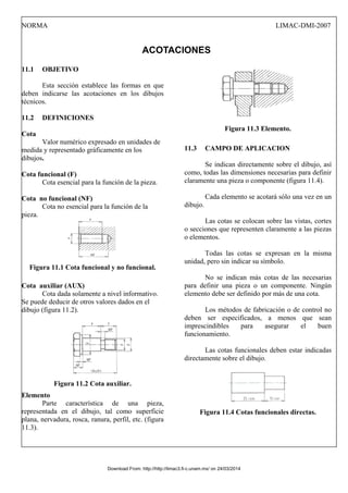 NORMA LIMAC-DMI-2007
ACOTACIONES
11.1 OBJETIVO
Esta sección establece las formas en que
deben indicarse las acotaciones en los dibujos
técnicos.
11.2 DEFINICIONES
Cota
Valor numérico expresado en unidades de
medida y representado gráficamente en los
dibujos.
Cota funcional (F)
Cota esencial para la función de la pieza.
Cota no funcional (NF)
Cota no esencial para la función de la
pieza.
Figura 11.1 Cota funcional y no funcional.
Cota auxiliar (AUX)
Cota dada solamente a nivel informativo.
Se puede deducir de otros valores dados en el
dibujo (figura 11.2).
Figura 11.2 Cota auxiliar.
Elemento
Parte característica de una pieza,
representada en el dibujo, tal como superficie
plana, nervadura, rosca, ranura, perfil, etc. (figura
11.3).
Figura 11.3 Elemento.
11.3 CAMPO DE APLICACION
Se indican directamente sobre el dibujo, así
como, todas las dimensiones necesarias para definir
claramente una pieza o componente (figura 11.4).
Cada elemento se acotará sólo una vez en un
dibujo.
Las cotas se colocan sobre las vistas, cortes
o secciones que representen claramente a las piezas
o elementos.
Todas las cotas se expresan en la misma
unidad, pero sin indicar su símbolo.
No se indican más cotas de las necesarias
para definir una pieza o un componente. Ningún
elemento debe ser definido por más de una cota.
Los métodos de fabricación o de control no
deben ser especificados, a menos que sean
imprescindibles para asegurar el buen
funcionamiento.
Las cotas funcionales deben estar indicadas
directamente sobre el dibujo.
Figura 11.4 Cotas funcionales directas.
Download From: http://http://limac3.fi-c.unam.mx/ on 24/03/2014
 