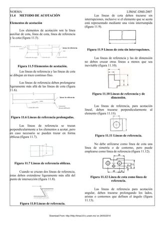 NORMA LIMAC-DMI-2007
11.4 METODO DE ACOTACIÒN
Elementos de acotación
Los elementos de acotación son la línea
auxiliar de cota, línea de cota, línea de referencia
y la cota (figura 11.5).
Figura 11.5 Elementos de acotación.
Las líneas de referencia y las líneas de cota
se dibujan en trazo continuo fino.
Las líneas de referencia deben prolongarse
ligeramente más allá de las líneas de cota (figura
11.6).
Figura 11.6 Líneas de referencia prolongadas.
Las líneas de referencia se trazan
perpendicularmente a los elementos a acotar, pero
en caso necesario se pueden trazar en forma
oblicua (figura 11.7).
Figura 11.7 Líneas de referencia oblicua.
Cuando se cruzan dos líneas de referencia,
éstas deben extenderse ligeramente más allá del
punto de intersección (figura 11.8).
Figura 11.8 Líneas de referencia.
Las líneas de cota deben trazarse sin
interrupciones, inclusive si el elemento que se acota
está representado mediante una vista interrumpida
(figura 11.9).
Figura 11.9 Líneas de cota sin interrupciones.
Las líneas de referencia y las de dimensión
no deben cruzar otras líneas a menos que sea
inevitable (figura 11.10).
Figura 11.10 Líneas de referencia y de
dimensión.
Las líneas de referencia, para acotación
lineal, deben trazarse perpendicularmente al
elemento (figura 11.11).
Figura 11.11 Líneas de referencia.
No debe utilizarse como línea de cota una
línea de simetría o de contorno, pero puede
emplearse como línea de referencia (figura 11.12).
Figura 11.12 Línea de cota como línea de
referencia.
Las líneas de referencia para acotación
angular, deben trazarse prolongando los lados,
aristas o contornos que definen el ángulo (figura
11.13).
Download From: http://http://limac3.fi-c.unam.mx/ on 24/03/2014
 