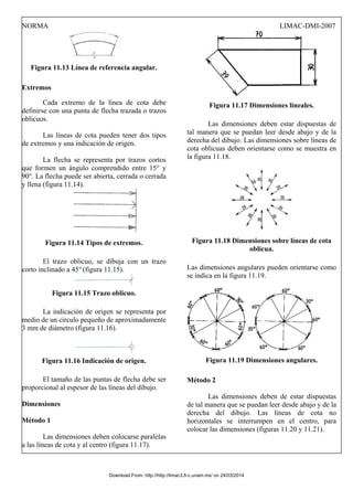 NORMA LIMAC-DMI-2007
Figura 11.13 Línea de referencia angular.
Extremos
Cada extremo de la línea de cota debe
definirse con una punta de flecha trazada o trazos
oblicuos.
Las líneas de cota pueden tener dos tipos
de extremos y una indicación de origen.
La flecha se representa por trazos cortos
que formen un ángulo comprendido entre 15° y
90°. La flecha puede ser abierta, cerrada o cerrada
y llena (figura 11.14).
Figura 11.14 Tipos de extremos.
El trazo oblicuo, se dibuja con un trazo
corto inclinado a 45° (figura 11.15).
Figura 11.15 Trazo oblicuo.
La indicación de origen se representa por
medio de un circulo pequeño de aproximadamente
3 mm de diámetro (figura 11.16).
Figura 11.16 Indicación de origen.
El tamaño de las puntas de flecha debe ser
proporcional al espesor de las líneas del dibujo.
Dimensiones
Método 1
Las dimensiones deben colocarse paralelas
a las líneas de cota y al centro (figura 11.17).
Figura 11.17 Dimensiones lineales.
Las dimensiones deben estar dispuestas de
tal manera que se puedan leer desde abajo y de la
derecha del dibujo. Las dimensiones sobre líneas de
cota oblicuas deben orientarse como se muestra en
la figura 11.18.
Figura 11.18 Dimensiones sobre líneas de cota
oblicua.
Las dimensiones angulares pueden orientarse como
se indica en la figura 11.19.
Figura 11.19 Dimensiones angulares.
Método 2
Las dimensiones deben de estar dispuestas
de tal manera que se puedan leer desde abajo y de la
derecha del dibujo. Las líneas de cota no
horizontales se interrumpen en el centro, para
colocar las dimensiones (figuras 11.20 y 11.21).
Download From: http://http://limac3.fi-c.unam.mx/ on 24/03/2014
 