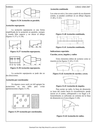 NORMA LIMAC-DMI-2007
Figura 11.36 Acotación en paralelo.
Acotación superpuesta
La acotación superpuesta es una forma
simplificada de la acotación en paralelo, siempre
y cuando falte espacio y no afecte al dibujo
(figuras 11.37 y 11.38).
Figura 11.37 Acotación superpuesta.
Figura 11.38 Acotación superpuesta.
La acotación superpuesta se pude dar en
dos direcciones.
Acotación por coordenadas
En algunos casos suele ser útil agrupar las
acotaciones en una tabla para evitar
aglomeraciones (figura 11.39).
Figura 11.39 Acotación por coordenadas.
Acotación combinada
Las cotas en serie y las cotas a partir de un elemento
común, se pueden combinar en un dibujo (figuras
11.40 y 11.41).
Figura 11.40 Acotación combinada.
Figura 11.41 Acotación combinada.
Indicaciones especiales
Cuerdas, arcos, ángulos y radios
Estos elementos deben de acotarse como se
muestra en las figuras 11.42 y 11.43.
Figura 11.42 Acotación de cuerdas y arcos.
Figura 11.43 Acotación de ángulos.
Para acotar un radio, la línea de dimensión
se traza del centro hacia la circunferencia: puede
iniciar en el centro, sobrepasarlo o no llegar a él.
Generalmente es suficiente un extremo de la línea
de dimensión en el arco (figura 11.44).
Figura 11.44 Acotación de radios.
Download From: http://http://limac3.fi-c.unam.mx/ on 24/03/2014
 