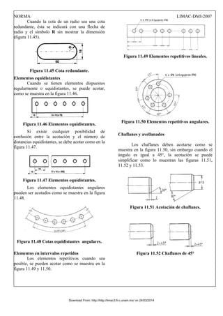 NORMA LIMAC-DMI-2007
Cuando la cota de un radio sea una cota
redundante, ésta se indicará con una flecha de
radio y el símbolo R sin mostrar la dimensión
(figura 11.45).
Figura 11.45 Cota redundante.
Elementos equidistantes
Cuando se tienen elementos dispuestos
regularmente o equidistantes, se puede acotar,
como se muestra en la figura 11.46.
Figura 11.46 Elementos equidistantes.
Si existe cualquier posibilidad de
confusión entre la acotación y el número de
distancias equidistantes, se debe acotar como en la
figura 11.47.
Figura 11.47 Elementos equidistantes.
Los elementos equidistantes angulares
pueden ser acotados como se muestra en la figura
11.48.
Figura 11.48 Cotas equidistantes angulares.
Elementos en intervalos repetidos
Los elementos repetitivos cuando sea
posible, se pueden acotar como se muestra en la
figura 11.49 y 11.50.
Figura 11.49 Elementos repetitivos lineales.
Figura 11.50 Elementos repetitivos angulares.
Chaflanes y avellanados
Los chaflanes deben acotarse como se
muestra en la figura 11.50, sin embargo cuando el
ángulo es igual a 45°, la acotación se puede
simplificar como lo muestran las figuras 11.51,
11.52 y 11.53.
Figura 11.51 Acotación de chaflanes.
Figura 11.52 Chaflanes de 45°
Download From: http://http://limac3.fi-c.unam.mx/ on 24/03/2014
 