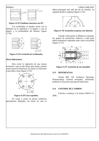 NORMA LIMAC-DMI-2007
Figura 11.53 Chaflanes interiores de 45°.
Los avellanados se pueden acotar con el
diámetro en la superficie y el ángulo, o con el
ángulo y la profundidad del barreno (figura
11.54).
Figura 11.54 Acotación de avellanados.
Otras indicaciones
Para evitar la repetición de una misma
acotación o para evitar líneas guía largas, pueden
usarse letras de referencia, las cuales se relacionan
a una tabla o nota (figura 11.55).
Figura 11.55 Cota repetidas.
En vistas o cortes de piezas simétricas
parcialmente dibujadas, las líneas de cota se
deben prolongar más allá del eje de simetría. La
segunda flecha se suprime (figura 11.56).
Figura 9. 56 Acotación en piezas con simetría.
Cuando varias partes se dibujen en conjunto,
los grupos de acotaciones relativas a cada parte
deben mantenerse separadas tanto como sea posible
(figura 11.57).
Figura 11.57 Acotación de un ensamble.
11.5 REFERENCIAS
Norma ISO 129. Technical Drawings-
Dimensioning- General principles, definitions,
methods of execution and special indications.
11.6 CONTROL DE CAMBIOS
Cancela y sustituye a la norma LIMAC-11-
2006.
Download From: http://http://limac3.fi-c.unam.mx/ on 24/03/2014
 