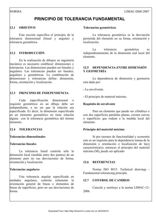 NORMA LIMAC-DMI-2007
PRINCIPIO DE TOLERANCIA FUNDAMENTAL
12.1 OBJETIVO
Esta sección especifica el principio de la
tolerancia dimensional (lineal y angular) y
tolerancia geométrica.
12.2 INTRODUCCIÓN
En la realización de dibujos en ingeniería
mecánica es necesario establecer dimensiones y
tolerancias. Las dimensiones pueden ser lineales y
angulares. Las tolerancias pueden ser lineales,
angulares y geométricas. La combinación de
dimensiones y tolerancias define: dimensión,
forma, orientación y localización.
12.3 PRINCIPIO DE INDEPENDENCIA
Cada especificación dimensional o
requisito geométrico en un dibujo debe ser
independiente, a no ser que la relación sea
especificada. Es decir, la dimensión especificada
en un elemento geométrico no tiene relación
alguna con la tolerancia geométrica del mismo
elemento.
12.4 TOLERANCIAS
Tolerancias dimensiónales
Tolerancias lineales
La tolerancia lineal controla sólo la
dimensión local (medida entre dos puntos) de un
elemento pero no sus desviaciones de forma,
orientación y localización.
Tolerancias angulares
Una tolerancia angular especificada en
unidades angulares, controla solamente la
orientación general de líneas o elementos de
líneas de superficies, pero no sus desviaciones de
forma.
Tolerancias geométricas
La tolerancia geométrica es la desviación
permitida del elemento en su forma, orientación y
localización.
La tolerancia geométrica es
independientemente de la dimensión real local del
elemento.
12.5 DEPENDENCIA ENTRE DIMENSIÓN
Y GEOMETRÍA
La dependencia de dimensión y geometría
esta dada por:
- La envolvente.
- El principio de material máximo.
Requisito de envolvente
Para un elemento que puede ser cilíndrico o
con dos superficies paralelas planas, existen curvas
o superficies que rodean a la medida local del
elemento.
Principio del material máximo
Si por razones de funcionalidad y economía
este es un requisito para la dependencia mutua de la
dimensión y orientación o localización de la(s)
característica(s), entonces el principio del material
máximo (M), puede ser aplicado
12.6 REFERENCIAS
Norma ISO 8015. Technical drawings -
Fundamental tolerancing principle.
12.7 CONTROL DE CAMBIOS
Cancela y sustituye a la norma LIMAC-12-
2006.
Download From: http://http://limac3.fi-c.unam.mx/ on 24/03/2014
 