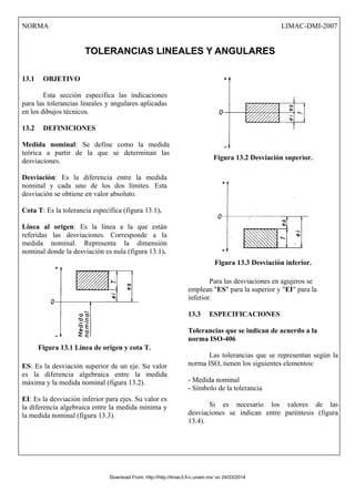 NORMA LIMAC-DMI-2007
TOLERANCIAS LINEALES Y ANGULARES
13.1 OBJETIVO
Esta sección especifica las indicaciones
para las tolerancias lineales y angulares aplicadas
en los dibujos técnicos.
13.2 DEFINICIONES
Medida nominal: Se define como la medida
teórica a partir de la que se determinan las
desviaciones.
Desviación: Es la diferencia entre la medida
nominal y cada uno de los dos límites. Esta
desviación se obtiene en valor absoluto.
Cota T: Es la tolerancia específica (figura 13.1).
Línea al origen: Es la línea a la que están
referidas las desviaciones. Corresponde a la
medida nominal. Representa la dimensión
nominal donde la desviación es nula (figura 13.1).
Figura 13.1 Línea de origen y cota T.
ES: Es la desviación superior de un eje. Su valor
es la diferencia algebraica entre la medida
máxima y la medida nominal (figura 13.2).
EI: Es la desviación inferior para ejes. Su valor es
la diferencia algebraica entre la medida mínima y
la medida nominal (figura 13.3).
Figura 13.2 Desviación superior.
Figura 13.3 Desviación inferior.
Para las desviaciones en agujeros se
emplean "ES" para la superior y "EI" para la
inferior.
13.3 ESPECIFICACIONES
Tolerancias que se indican de acuerdo a la
norma ISO-406
Las tolerancias que se representan según la
norma ISO, tienen los siguientes elementos:
- Medida nominal
- Símbolo de la tolerancia
Si es necesario los valores de las
desviaciones se indican entre paréntesis (figura
13.4).
Download From: http://http://limac3.fi-c.unam.mx/ on 24/03/2014
 