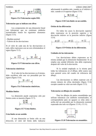 NORMA LIMAC-DMI-2007
Figura 13.4 Tolerancias según ISO.
Tolerancias que se indican con cifras
Los componentes de una dimensión lineal
con tolerancias que no contienen símbolos
normalizados tienen los siguientes elementos
(figura 13.5).
- Medida nominal
- Valores de las desviaciones
Si el valor de cada una de las desviaciones es
nulo, debe expresarse con un cero eliminándose el
signo (figura 13.5).
Figura 13.5 Tolerancias con cifras.
Tolerancias simétricas
Si el valor de las desviaciones es el mismo,
debe escribirse sólo una vez procedido por los
signos (figura 13.6).
Figura 13.6 Tolerancias simétricas.
Medidas límites
La dimensión puede expresarse sólo por
límites como se muestra (figura 13.7).
Figura 13.7 Cotas límites.
Cota límite en un sentido
Si una dimensión se limita sólo en una
dirección, el valor del límite debe indicarse
adicionando la palabra mín. cuando es el inferior o
máx. cuando es el superior (figura 13.8).
Figura 13.8 Cota límite en un sentido.
Orden de las diferencias
En todos los casos la desviación superior
debe expresarse en la posición superior y la
desviación inferior en la posición inferior (figura
13.9).
Figura 13.9 Orden de las diferencias.
Unidades de las tolerancias
Las desviaciones deben expresarse en la
misma unidad que la dimensión fundamental. Si se
emplea una unidad diferente ésta debe expresarse
después del valor de la desviación.
Si la unidad empleada es la misma para
todas las tolerancias en el dibujo, debe usarse una
nota general cerca del cuadro de referencia del
dibujo.
Las desviaciones se deben expresar con el
mismo número de cifras decimales (figura 13.4)
excepto cuando su valor sea nulo (figura 13.5).
Tolerancias en dibujos de ensamble
Para los dibujos de partes ensambladas que
utilizan tolerancia con símbolos normalizados, el
correspondiente para un agujero se sitúa antes o
arriba del eje precedido por la dimensión nominal
expresada una sola vez (figuras 13.10 y 13.11).
Figura 13.10 Tolerancias en ensambles.
Download From: http://http://limac3.fi-c.unam.mx/ on 24/03/2014
 