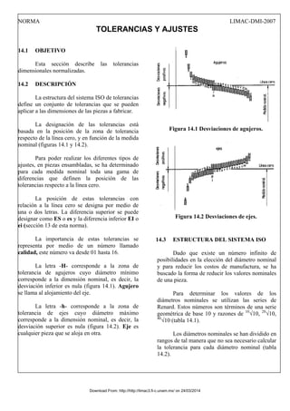 NORMA LIMAC-DMI-2007
TOLERANCIAS Y AJUSTES
14.1 OBJETIVO
Esta sección describe las tolerancias
dimensionales normalizadas.
14.2 DESCRIPCIÓN
La estructura del sistema ISO de tolerancias
define un conjunto de tolerancias que se pueden
aplicar a las dimensiones de las piezas a fabricar.
La designación de las tolerancias está
basada en la posición de la zona de tolerancia
respecto de la línea cero, y en función de la medida
nominal (figuras 14.1 y 14.2).
Para poder realizar los diferentes tipos de
ajustes, en piezas ensambladas, se ha determinado
para cada medida nominal toda una gama de
diferencias que definen la posición de las
tolerancias respecto a la línea cero.
La posición de estas tolerancias con
relación a la línea cero se designa por medio de
una o dos letras. La diferencia superior se puede
designar como ES o es y la diferencia inferior EI o
ei (sección 13 de esta norma).
La importancia de estas tolerancias se
representa por medio de un número llamado
calidad, este número va desde 01 hasta 16.
La letra -H- corresponde a la zona de
tolerancia de agujeros cuyo diámetro mínimo
corresponde a la dimensión nominal, es decir, la
desviación inferior es nula (figura 14.1). Agujero
se llama al alojamiento del eje.
La letra -h- corresponde a la zona de
tolerancia de ejes cuyo diámetro máximo
corresponde a la dimensión nominal, es decir, la
desviación superior es nula (figura 14.2). Eje es
cualquier pieza que se aloja en otra.
Figura 14.1 Desviaciones de agujeros.
Figura 14.2 Desviaciones de ejes.
14.3 ESTRUCTURA DEL SISTEMA ISO
Dado que existe un número infinito de
posibilidades en la elección del diámetro nominal
y para reducir los costos de manufactura, se ha
buscado la forma de reducir los valores nominales
de una pieza.
Para determinar los valores de los
diámetros nominales se utilizan las series de
Renard. Estos números son términos de una serie
geométrica de base 10 y razones de 10
√10, 20
√10,
40
√10 (tabla 14.1).
Los diámetros nominales se han dividido en
rangos de tal manera que no sea necesario calcular
la tolerancia para cada diámetro nominal (tabla
14.2).
Download From: http://http://limac3.fi-c.unam.mx/ on 24/03/2014
 