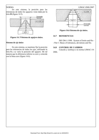 NORMA LIMAC-DMI-2007
En este sistema, la posición para las
tolerancias de todos los agujeros viene dada por la
letra H (figura 14.5).
Figura 14. 5 Sistema de agujero único.
Sistema de eje único
En este sistema, se mantiene fija la posición
para las tolerancias de todos los ejes, utilizando la
letra h y se varía la posición del agujero. De tal
manera que la diferencia inferior es cero y coincide
con la línea cero (figura 14.6).
Figura 14.6 Sistema de eje único.
14.7 REFERENCIAS
ISO 286-1:1988. System of limits and fits -
- Part 1: Bases of tolerances, deviations and fits.
14.8 CONTROL DE CAMBIOS
Cancela y sustituye a la norma LIMAC-14-
2006.
Download From: http://http://limac3.fi-c.unam.mx/ on 24/03/2014
 