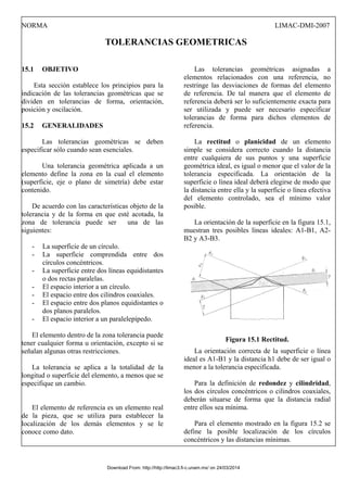 NORMA LIMAC-DMI-2007
TOLERANCIAS GEOMETRICAS
15.1 OBJETIVO
Esta sección establece los principios para la
indicación de las tolerancias geométricas que se
dividen en tolerancias de forma, orientación,
posición y oscilación.
15.2 GENERALIDADES
Las tolerancias geométricas se deben
especificar sólo cuando sean esenciales.
Una tolerancia geométrica aplicada a un
elemento define la zona en la cual el elemento
(superficie, eje o plano de simetría) debe estar
contenido.
De acuerdo con las características objeto de la
tolerancia y de la forma en que esté acotada, la
zona de tolerancia puede ser una de las
siguientes:
- La superficie de un círculo.
- La superficie comprendida entre dos
círculos concéntricos.
- La superficie entre dos líneas equidistantes
o dos rectas paralelas.
- El espacio interior a un círculo.
- El espacio entre dos cilindros coaxiales.
- El espacio entre dos planos equidistantes o
dos planos paralelos.
- El espacio interior a un paralelepípedo.
El elemento dentro de la zona tolerancia puede
tener cualquier forma u orientación, excepto si se
señalan algunas otras restricciones.
La tolerancia se aplica a la totalidad de la
longitud o superficie del elemento, a menos que se
especifique un cambio.
El elemento de referencia es un elemento real
de la pieza, que se utiliza para establecer la
localización de los demás elementos y se le
conoce como dato.
Las tolerancias geométricas asignadas a
elementos relacionados con una referencia, no
restringe las desviaciones de formas del elemento
de referencia. De tal manera que el elemento de
referencia deberá ser lo suficientemente exacta para
ser utilizada y puede ser necesario especificar
tolerancias de forma para dichos elementos de
referencia.
La rectitud o planicidad de un elemento
simple se considera correcto cuando la distancia
entre cualquiera de sus puntos y una superficie
geométrica ideal, es igual o menor que el valor de la
tolerancia especificada. La orientación de la
superficie o línea ideal deberá elegirse de modo que
la distancia entre ella y la superficie o línea efectiva
del elemento controlado, sea el mínimo valor
posible.
La orientación de la superficie en la figura 15.1,
muestran tres posibles líneas ideales: A1-B1, A2-
B2 y A3-B3.
Figura 15.1 Rectitud.
La orientación correcta de la superficie o línea
ideal es A1-B1 y la distancia h1 debe de ser igual o
menor a la tolerancia especificada.
Para la definición de redondez y cilindridad,
los dos círculos concéntricos o cilindros coaxiales,
deberán situarse de forma que la distancia radial
entre ellos sea mínima.
Para el elemento mostrado en la figura 15.2 se
define la posible localización de los círculos
concéntricos y las distancias mínimas.
Download From: http://http://limac3.fi-c.unam.mx/ on 24/03/2014
 