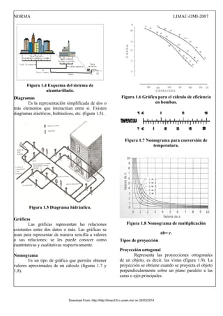 NORMA LIMAC-DMI-2007
Figura 1.4 Esquema del sistema de
alcantarillado.
Diagramas
Es la representación simplificada de dos o
más elementos que interactúan entre si. Existen
diagramas eléctricos, hidráulicos, etc. (figura 1.5).
Figura 1.5 Diagrama hidráulico.
Gráficas
Las gráficas representan las relaciones
existentes entre dos datos o más. Las gráficas se
usan para representar de manera sencilla a valores
o sus relaciones; se les puede conocer como
cuantitativas y cualitativas respectivamente.
Nomograma
Es un tipo de gráfica que permite obtener
valores aproximados de un cálculo (figuras 1.7 y
1.8).
Figura 1.6 Gráfica para el cálculo de eficiencia
en bombas.
Figura 1.7 Nomograma para conversión de
temperatura.
Figura 1.8 Nomograma de multiplicación
ab= c.
Tipos de proyección
Proyección ortogonal
Representa las proyecciones ortogonales
de un objeto, es decir, las vistas (figura 1.9). La
proyección se obtiene cuando se proyecta el objeto
perpendicularmente sobre un plano paralelo a las
caras o ejes principales.
Download From: http://http://limac3.fi-c.unam.mx/ on 24/03/2014
 