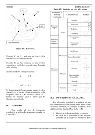 NORMA LIMAC-DMI-2007
Figura 15.2 Redondez.
El centro C1 de A1, posiciona los dos círculos
concéntricos, o cilindros coaxiales.
El centro C2 de A2, posiciona los dos círculos
concéntricos, o cilindros coaxiales, con distancia
radial mínima.
Distancias radiales correspondientes:
2
1 r
r Δ
Δ
y
2
2 r
r Δ
<
Δ
Por lo que la posición correcta de los dos círculos
concéntricos, o los dos cilindros coaxiales, es la
designada como C2. La distancia radial 2
r
Δ
debería ser entonces igual o menor que la
tolerancia especificada.
15.3 SÍMBOLOS
Para señalar el tipo de tolerancias
geométricas se utilizan los símbolos mostrados en
la tabla 15.1.
Tabla 15.1 Símbolos para las tolerancias.
Δr1
A1 Elementos y
Tipo de
Tolerancias
Características Símbolo
Rectitud ____
Planicidad
Redondez
Elementos
simples
Cilindridad
Forma de una
línea
Elementos
simples o
asociados
Forma
Forma de una
superficie
Paralelismo
Perpendicularidad
Orientación
Inclinación
Posición
Concentricidad
Coaxialidad
Situación
Simetría
Circular
Elementos
asociados
Oscilación
Total
15.4 INDICACIÓN DE TOLERANCIA
Las tolerancias geométricas se colocan en una
caja rectangular dividida en dos o más partes. Estas
divisiones contienen, de izquierda a derecha, en el
orden siguiente (figuras 15.3, 15.4 y 15.5):
- El símbolo de la característica a controlar
- El valor de la tolerancia en las unidades
utilizadas en el cuadro de referencia. Este
A2
Δr2
Elemento a tolerar
Download From: http://http://limac3.fi-c.unam.mx/ on 24/03/2014
 