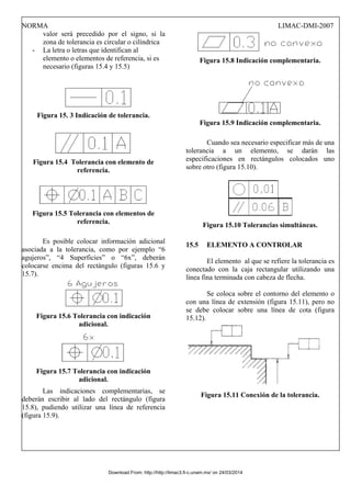 NORMA LIMAC-DMI-2007
valor será precedido por el signo, si la
zona de tolerancia es circular o cilíndrica
- La letra o letras que identifican al
elemento o elementos de referencia, si es
necesario (figuras 15.4 y 15.5)
Figura 15. 3 Indicación de tolerancia.
Figura 15.4 Tolerancia con elemento de
referencia.
Figura 15.5 Tolerancia con elementos de
referencia.
Es posible colocar información adicional
asociada a la tolerancia, como por ejemplo “6
agujeros”, “4 Superficies” o “6x”, deberán
colocarse encima del rectángulo (figuras 15.6 y
15.7).
Figura 15.6 Tolerancia con indicación
adicional.
Figura 15.7 Tolerancia con indicación
adicional.
Las indicaciones complementarias, se
deberán escribir al lado del rectángulo (figura
15.8), pudiendo utilizar una línea de referencia
(figura 15.9).
Figura 15.8 Indicación complementaria.
Figura 15.9 Indicación complementaria.
Cuando sea necesario especificar más de una
tolerancia a un elemento, se darán las
especificaciones en rectángulos colocados uno
sobre otro (figura 15.10).
Figura 15.10 Tolerancias simultáneas.
15.5 ELEMENTO A CONTROLAR
El elemento al que se refiere la tolerancia es
conectado con la caja rectangular utilizando una
línea fina terminada con cabeza de flecha.
Se coloca sobre el contorno del elemento o
con una línea de extensión (figura 15.11), pero no
se debe colocar sobre una línea de cota (figura
15.12).
Figura 15.11 Conexión de la tolerancia.
Download From: http://http://limac3.fi-c.unam.mx/ on 24/03/2014
 