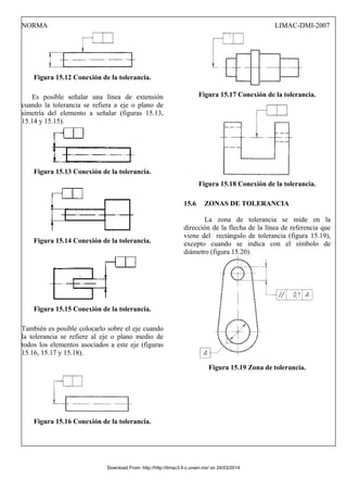 NORMA LIMAC-DMI-2007
Figura 15.12 Conexión de la tolerancia.
Es posible señalar una línea de extensión
cuando la tolerancia se refiera a eje o plano de
simetría del elemento a señalar (figuras 15.13,
15.14 y 15.15).
Figura 15.13 Conexión de la tolerancia.
Figura 15.14 Conexión de la tolerancia.
Figura 15.15 Conexión de la tolerancia.
También es posible colocarlo sobre el eje cuando
la tolerancia se refiere al eje o plano medio de
todos los elementos asociados a este eje (figuras
15.16, 15.17 y 15.18).
Figura 15.16 Conexión de la tolerancia.
Figura 15.17 Conexión de la tolerancia.
Figura 15.18 Conexión de la tolerancia.
15.6 ZONAS DE TOLERANCIA
La zona de tolerancia se mide en la
dirección de la flecha de la línea de referencia que
viene del rectángulo de tolerancia (figura 15.19),
excepto cuando se indica con el símbolo de
diámetro (figura 15.20).
Figura 15.19 Zona de tolerancia.
Download From: http://http://limac3.fi-c.unam.mx/ on 24/03/2014
 