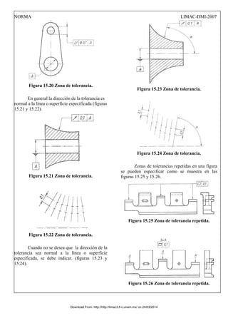 NORMA LIMAC-DMI-2007
Figura 15.20 Zona de tolerancia.
En general la dirección de la tolerancia es
normal a la línea o superficie especificada (figuras
15.21 y 15.22).
Figura 15.21 Zona de tolerancia.
Figura 15.22 Zona de tolerancia.
Cuando no se desea que la dirección de la
tolerancia sea normal a la línea o superficie
especificada, se debe indicar. (figuras 15.23 y
15.24).
Figura 15.23 Zona de tolerancia.
Figura 15.24 Zona de tolerancia.
Zonas de tolerancias repetidas en una figura
se pueden especificar como se muestra en las
figuras 15.25 y 15.26.
Figura 15.25 Zona de tolerancia repetida.
Figura 15.26 Zona de tolerancia repetida.
Download From: http://http://limac3.fi-c.unam.mx/ on 24/03/2014
 