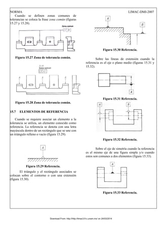 NORMA LIMAC-DMI-2007
Cuando se definen zonas comunes de
tolerancias se coloca la frase zona común (figuras
15.27 y 15.28).
Figura 15.27 Zona de tolerancia común.
Figura 15.28 Zona de tolerancia común.
15.7 ELEMENTOS DE REFERENCIA
Cuando se requiere asociar un elemento a la
tolerancia se utiliza, un elemento conocido como
referencia. La referencia se denota con una letra
mayúscula dentro de un rectángulo que se une con
un triángulo relleno o vacío (figura 15.29).
Figura 15.29 Referencia.
El triángulo y el rectángulo asociados se
colocan sobre el contorno o con una extensión
(figura 15.30).
Figura 15.30 Referencia.
Sobre las líneas de extensión cuando la
referencia es el eje o plano medio (figuras 15.31 y
15.32).
Figura 15.31 Referencia.
Figura 15.32 Referencia.
Sobre el eje de simetría cuando la referencia
es el mismo eje de una figura simple y/o cuando
estos son comunes a dos elementos (figura 15.33).
Figura 15.33 Referencia.
Download From: http://http://limac3.fi-c.unam.mx/ on 24/03/2014
 