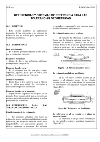 NORMA LIMAC-DMI-2007
REFERENCIAS Y SISTEMAS DE REFERENCIA PARA LAS
TOLERANCIAS GEOMETRICAS
16.1 OBJETIVO
Esta sección establece las definiciones
necesarias de las referencias y los sistemas de
referencias que se utilizan para representar las
tolerancias geométricas.
16.2 DEFINICIONES
Dato o Referencia
Es la forma geométrica teórica exacta, con la
que se compara un elemento.
Sistema de referencia
Grupo de dos o más referencias utilizadas
como punto de comparación.
Elemento de referencia
Es el elemento real de una pieza (corte,
superficie, agujero, etc.), que se utiliza para
establecer la posición de una referencia.
Marca de referencia
Punto, línea o área sobre la pieza a fabricar
que se utiliza para definir las referencias y
satisfacer los requisitos funcionales.
Elemento de referencia simulado
Superficie real (superficie de una placa, de un
cojinete, de un mandril, etc.), que se encuentra en
contacto con el elemento de referencia y se utiliza
para definir las referencias.
16.3 REFERENCIAS PARA LAS
TOLERANCIAS GEOMETRICAS
Establecimiento de las referencias
Los elementos utilizados como puntos de
referencias no son perfectos debido al proceso de
fabricación, por lo que se tomar en cuenta estas
irregularidades. Las desviaciones pueden ser
cónicas, cóncavas o convexas, los métodos
presentados a continuación son ejemplos para el
establecimiento de las referencias.
La referencia es una recta o plano
El elemento de referencia se coloca de tal
forma que la distancia máxima entre éste y el
elemento de referencia simulado sea el de la
mínima distancia. En el caso de que el elemento de
referencia no se apoye en la superficie de contacto,
se deben colocar entre ambos apoyos (figura 16.1).
Figura 16.1 Referencia recta o plano.
La referencia es el eje de un cilindro
El eje del mayor cilindro inscrito en un
agujero o el diámetro menor de un cilindro
circunscrito de un eje, colocado de tal manera que
los movimientos sean iguales en cualquier dirección
(figura 16.2).
Figura 16.2 Referencia eje de cilindro.
La referencia es el eje común o el plano de
simetría común.
La referencia es el eje común formado por
los dos cilindros menores coaxiales circunscritos
(figura 16.3).
Download From: http://http://limac3.fi-c.unam.mx/ on 24/03/2014
 