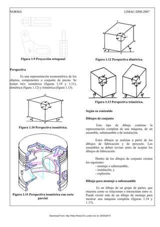 NORMA LIMAC-DMI-2007
Figura 1.9 Proyección ortogonal
Perspectiva
Es una representación axonométrica de los
objetos, componentes o conjunto de piezas. Se
tienen tres: isométrica (figuras 1.10 y 1.11),
dimétrica (figura 1.12) y trimétrica (figura 1.13).
Figura 1.10 Perspectiva isométrica.
Figura 1.11 Perspectiva isométrica con corte
parcial.
Figura 1.12 Perspectiva dimétrica.
Figura 1.13 Perspectiva trimétrica.
Según su contenido
Dibujos de conjunto
Este tipo de dibujo contiene la
representación completa de una máquina, de un
ensamble, subensamble o de instalación.
Estos dibujos se realizan a partir de los
dibujos de fabricación y de proyecto. Los
ensambles se deben revisar antes de aceptar los
dibujos de fabricación.
Dentro de los dibujos de conjunto existen
los siguientes:
- montaje o subensamble,
- instalación, y
- explosión.
Dibujo para montaje o subensamble
Es un dibujo de un grupo de partes, que
muestra como se relacionan o interactúan entre sí.
Puede existir más de un dibujo de montaje para
mostrar una máquina completa (figuras 1.14 y
1.17).
Download From: http://http://limac3.fi-c.unam.mx/ on 24/03/2014
 