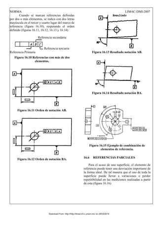 NORMA LIMAC-DMI-2007
Cuando se marcan referencias definidas
por dos o más elementos, se indica con dos letras
mayúscula en el tercer y cuarto lugar del marco de
referencia (figura 16.10), respetando el orden
definido (figuras 16.11, 16.12, 16.13 y 16.14).
Referencia secundaria
Referencia terciaria
Referencia Primaria
Figura 16.10 Referencias con más de dos
elementos.
Figura 16.11 Orden de notación AB.
Figura 16.12 Orden de notación BA.
Figura 16.13 Resultado notación AB.
Figura 16.14 Resultado notación BA.
Figura 16.15 Ejemplo de combinación de
elementos de referencia.
16.6 REFERENCIAS PARCIALES
Para el acaso de una superficie, el elemento de
referencia puede tener una desviación importante de
la forma ideal. De tal manera que el uso de toda la
superficie puede llevar a variaciones o perder
repetitibilidad en las mediciones realizadas a partir
de esta (figura 16.16).
Download From: http://http://limac3.fi-c.unam.mx/ on 24/03/2014
 